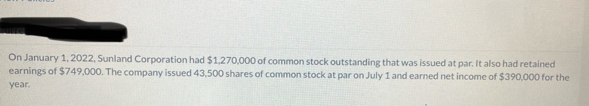 Curre
On January 1, 2022, Sunland Corporation had $1,270,000 of common stock outstanding that was issued at par. It also had retained
earnings of $749,000. The company issued 43,500 shares of common stock at par on July 1 and earned net income of $390,000 for the
year.