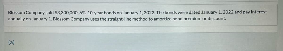 Blossom Company sold $3,300,000, 6%, 10-year bonds on January 1, 2022. The bonds were dated January 1, 2022 and pay interest
annually on January 1. Blossom Company uses the straight-line method to amortize bond premium or discount.
(a)