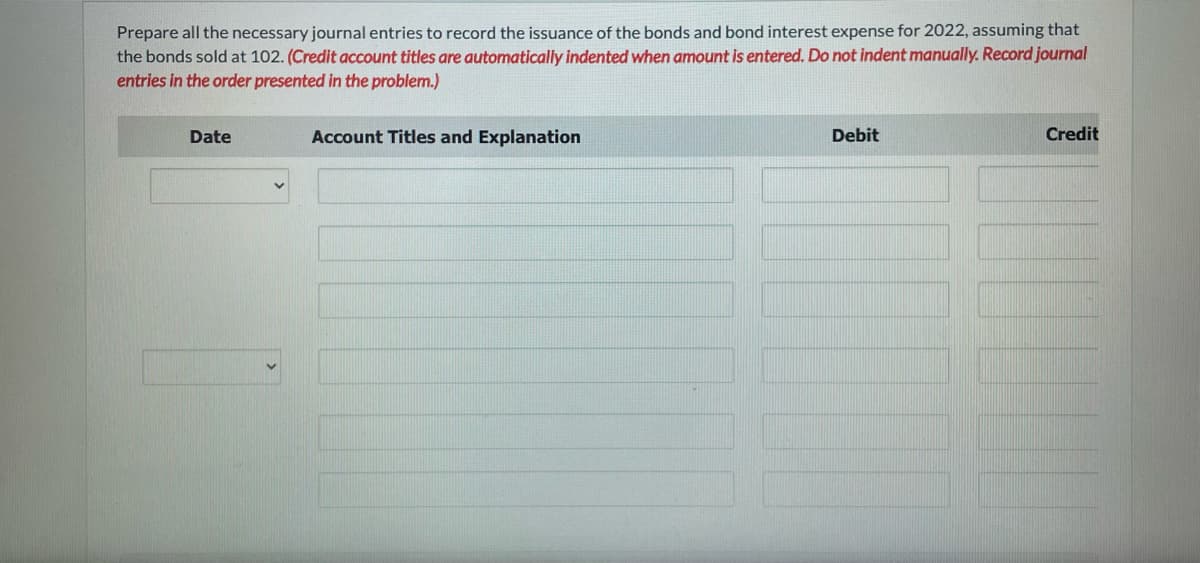 Prepare all the necessary journal entries to record the issuance of the bonds and bond interest expense for 2022, assuming that
the bonds sold at 102. (Credit account titles are automatically indented when amount is entered. Do not indent manually. Record journal
entries in the order presented in the problem.)
Date
Account Titles and Explanation
Debit
Credit