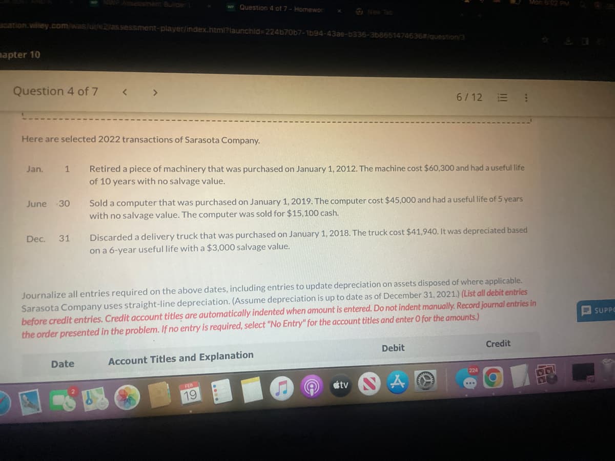 cation.wiley.com/was/u/2/assessment-player/index.html?launchid=224b70b7-1b94-43ae-b336-3b8651474636#/question/3
mapter 10
Question 4 of 7
Jan.
1
Here are selected 2022 transactions of Sarasota Company.
June -30
Dec. 31
<
>
Date
w Question 4 of 7 - Homewor
Retired a piece of machinery that was purchased on January 1, 2012. The machine cost $60,300 and had a useful life
of 10 years with no salvage value.
Sold a computer that was purchased on January 1, 2019. The computer cost $45,000 and had a useful life of 5 years
with no salvage value. The computer was sold for $15,100 cash.
Discarded a delivery truck that was purchased on January 1, 2018. The truck cost $41,940. It was depreciated based
on a 6-year useful life with a $3,000 salvage value.
Journalize all entries required on the above dates, including entries to update depreciation on assets disposed of where applicable.
Sarasota Company uses straight-line depreciation. (Assume depreciation is up to date as of December 31, 2021.) (List all debit entries
before credit entries. Credit account titles are automatically indented when amount is entered. Do not indent manually. Record journal entries in
the order presented in the problem. If no entry is required, select "No Entry" for the account titles and enter O for the amounts.)
Account Titles and Explanation
FEB 1
6/12
19
tv
Debit
Mon 6:02 PM
Credit
SUPPO