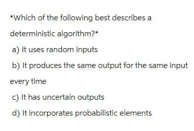 *Which of the following best describes a
deterministic algorithm?*
a) It uses random inputs
b) It produces the same output for the same input
every time
c) It has uncertain outputs
d) It incorporates probabilistic elements