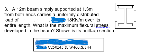 3. A 12m beam simply supported at 1.3m
from both ends carries a uniformly distributed
load of
18KN/m over its
H
entire length. What is the maximum flexural stress.
developed in the beam? Shown is its built-up section.
C250x45 & W460 X 144