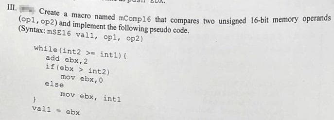 II.
macro named mComp16 that compares two unsigned 16-bit memory operands
(op1, op2) and implement the following pseudo code.
(Syntax: MSE16 vall, opl, op2)
while (int2 >= intl) {
add ebx,2
if (ebx > int2)
mov ebx,0
else
mov ebx, intl
vall = ebx
