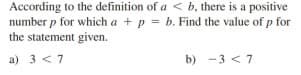 According to the definition of a < b, there is a positive
number p for which a + p = b. Find the value of p for
the statement given.
a) 3 <7
b) -3 < 7
