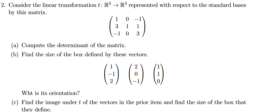 2. Consider the linear transformation t: R³ → R³ represented with respect to the standard bases
by this matrix.
1
-1
3
1
1
–1 0
3
(a) Compute the determinant of the matrix.
(b) Find the size of the box defined by these vectors.
:) O O
2
Wht is its orientation?
(c) Find the image undert of the vectors in the prior item and find the size of the box that
they define.
