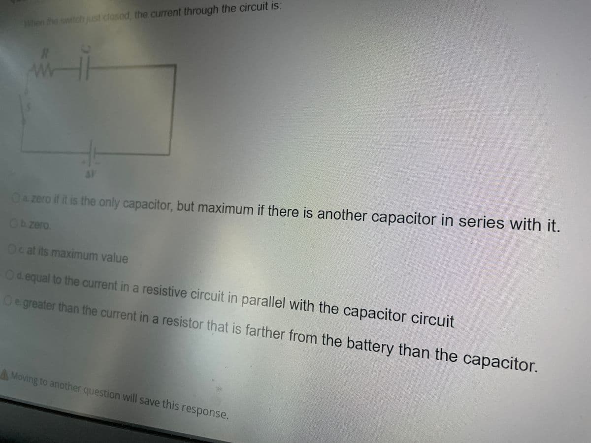 When the switch just closod, the current through the circuit is:
AV
Oa zero if it is the only capacitor, but maximum if there is another capacitor in series with it.
Obzero.
Ocat its maximum value
Od equal to the current in a resistive circuit in parallel with the capacitor circuit
Oe greater than the current in a resistor that is farther from the battery than the capacitor.
AMoving to another question will save this response.
