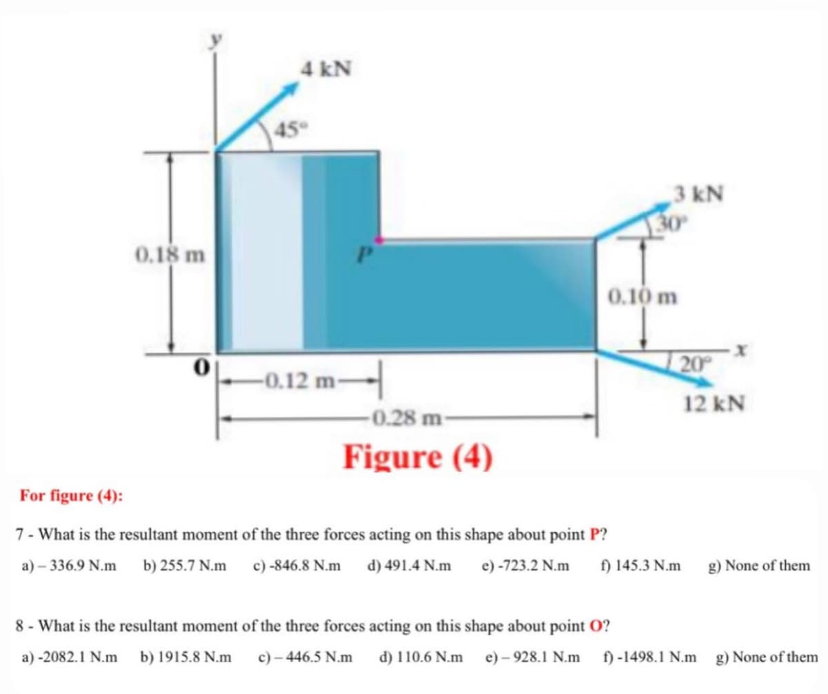 4 kN
45
3 kN
0.18 m
0.10 m
20
-0.12 m-
12 kN
-0.28 m-
Figure (4)
For figure (4):
7- What is the resultant moment of the three forces acting on this shape about point P?
a) – 336.9 N.m
b) 255.7 N.m c) -846.8 N.m d) 491.4 N.m e)-723.2 N.m
f) 145.3 N.m
g) None of them
8 - What is the resultant moment of the three forces acting on this shape about point O?
a) -2082.1 N.m
b) 1915.8 N.m
c) - 446.5 N.m
d) 110.6 N.m
e) – 928.1 N.m
f) -1498.1 N.m
g) None of them
