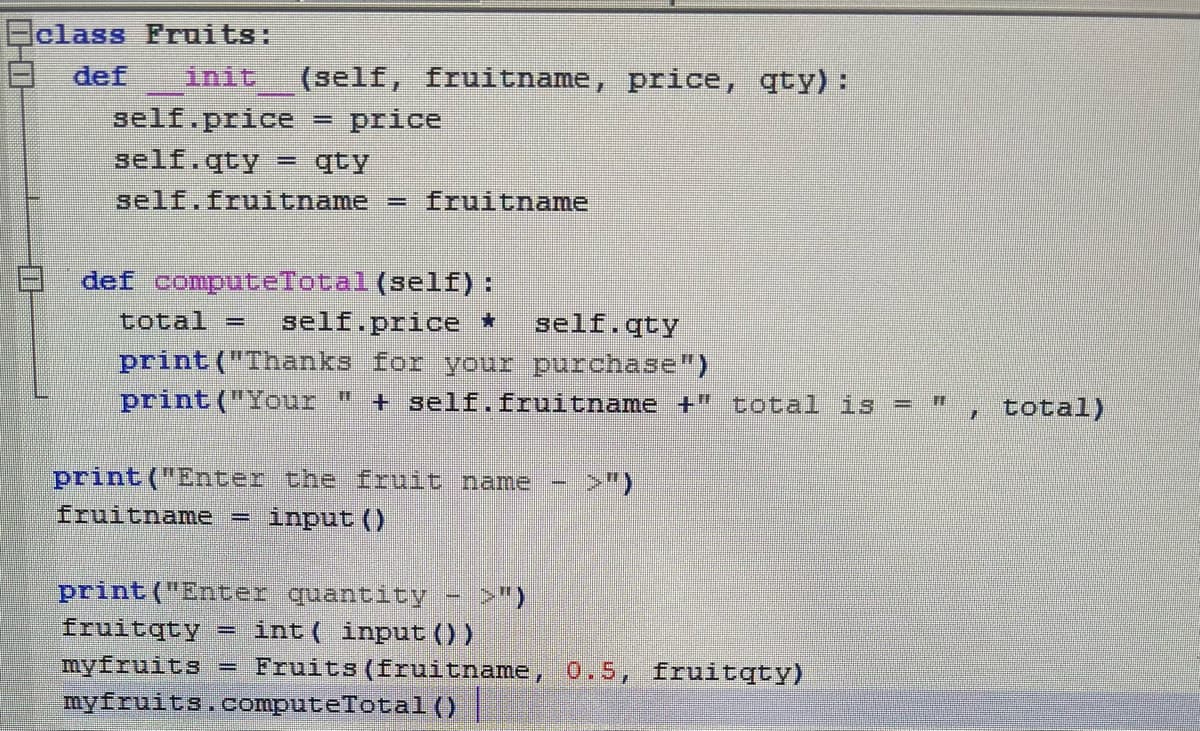 Eclass Fruits:
def
init
(self, fruitname, price, qty):
self.price
price
self.qty
qty
self.fruitname
= fruitname
def computeTotal (self):
total =
self.price *
self.qty
print ("Thanks for your purchase")
print ("Your "
+ self.fruitname +" total is = "
, total)
print ("Enter the fruit name
>")
fruitname
input ()
print("Enter quantity - >")
fruitqty
myfruits
myfruits.computeTotal()
int ( input ())
Fruits (fruitname, 0.5, fruitqty)
%3D
