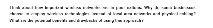 Think about how important wireless networks are in poor nations. Why do some businesses
choose to employ wireless technologies instead of local area networks and physical cabling?
What are the potential benefits and drawbacks of using this approach?