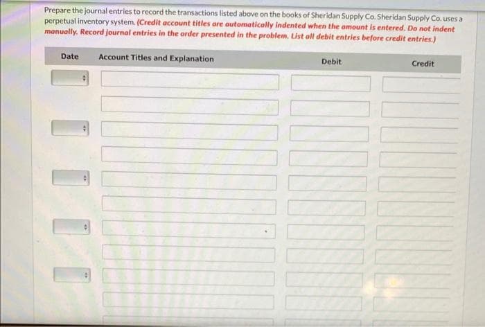 Prepare the journal entries to record the transactions listed above on the books of Sheridan Supply Co. Sheridan Supply Co. uses a
perpetual inventory system. (Credit account titles are automatically indented when the amount is entered. Do not indent
manually. Record journal entries in the order presented in the problem. List all debit entries before credit entries.)
Date Account Titles and Explanation
Debit
Credit