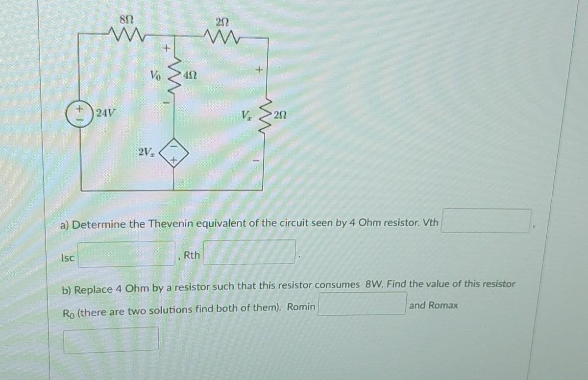 Sala
80
www
Isc
24V
Vo
2Vz
452
20
ww
Rth
V₂
+
www
a) Determine the Thevenin equivalent of the circuit seen by 4 Ohm resistor. Vth
20
b) Replace 4 Ohm by a resistor such that this resistor consumes 8W. Find the value of this resistor
and Romax
Ro (there are two solutions find both of them). Romin