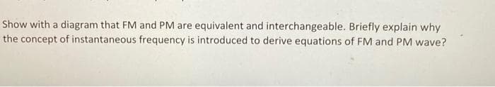 Show with a diagram that FM and PM are equivalent and interchangeable. Briefly explain why
the concept of instantaneous frequency is introduced to derive equations of FM and PM wave?