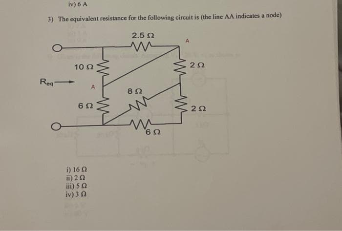 iv) 6 A
3) The equivalent resistance for the following circuit is (the line AA indicates a node)
Req -
10 Ω
A
6 Ω
i) 16 Ω
ii) 2 Ω
iii) 5 Ω
iv) 3 Ω
2.5 Ω
Μ
8 Ω
Μ
Μ
ΕΩ
A
2Ω
Στο
ΖΩ