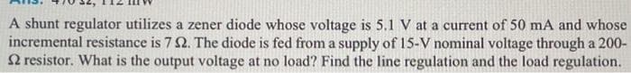 A shunt regulator utilizes a zener diode whose voltage is 5.1 V at a current of 50 mA and whose
incremental resistance is 7 2. The diode is fed from a supply of 15-V nominal voltage through a 200-
2 resistor. What is the output voltage at no load? Find the line regulation and the load regulation.