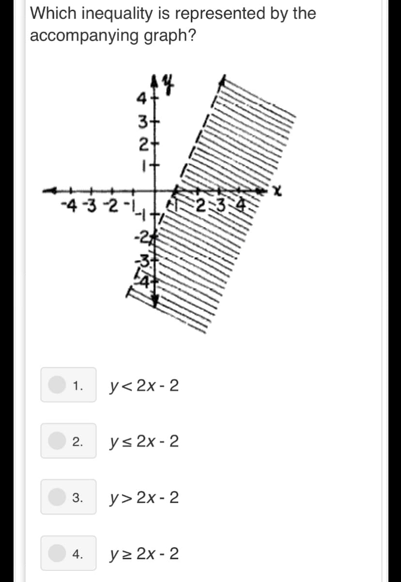 Which inequality is represented by the
accompanying graph?
4
3-
-4 -3 -2 -L
234
-2
y< 2x - 2
1.
2.
y< 2x - 2
3.
y> 2x - 2
4.
y> 2x - 2
