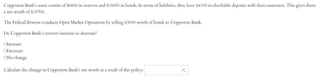 Copperton Bank's assets consist of $6800 in reserves and $16000 in bonds. In terms of liabilities, they have $4100 in checkable deposits with their customers. This gives them
a net worth of $18700.
The Federal Reserve conducts Open Market Operations by selling $3000 worth of bonds to Copperton Bank.
Do Copperton Bank's reserves increase or decrease?
OIncrease
ODecrease
ONo change
Calculate the change in Copperton Bank's net worth as a result of this policy: