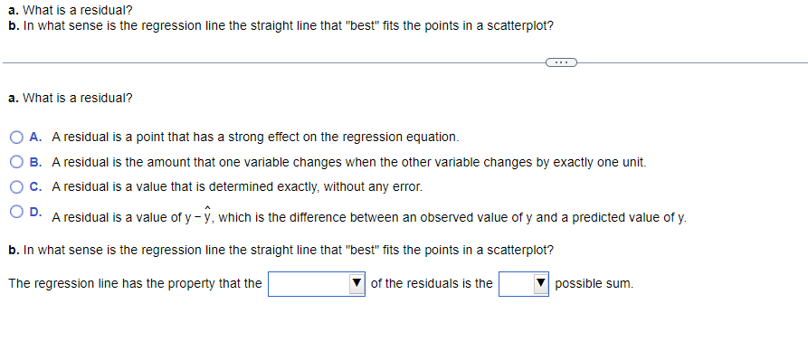 a. What is a residual?
b. In what sense is the regression line the straight line that "best" fits the points in a scatterplot?
a. What is a residual?
A. A residual is a point that has a strong effect on the regression equation.
B. A residual is the amount that one variable changes when the other variable changes by exactly one unit.
c. A residual is a value that is determined exactly, without any error.
D. A residual is a value of y-ŷ, which is the difference between an observed value of y and a predicted value of y.
b. In what sense is the regression line the straight line that "best" fits the points in a scatterplot?
The regression line has the property that the
of the residuals is the
possible sum.