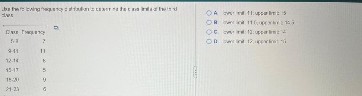 Use the following frequency distribution to determine the class limits of the third
class.
Class Frequency
5-8
9-11
12-14
15-17
18-20
21-23
7
11
8
5
9
6
O A. lower limit: 11; upper limit: 15
OB. lower limit: 11.5; upper limit: 14.5
OC. lower limit: 12; upper limit: 14
O D. lower limit: 12; upper limit: 15