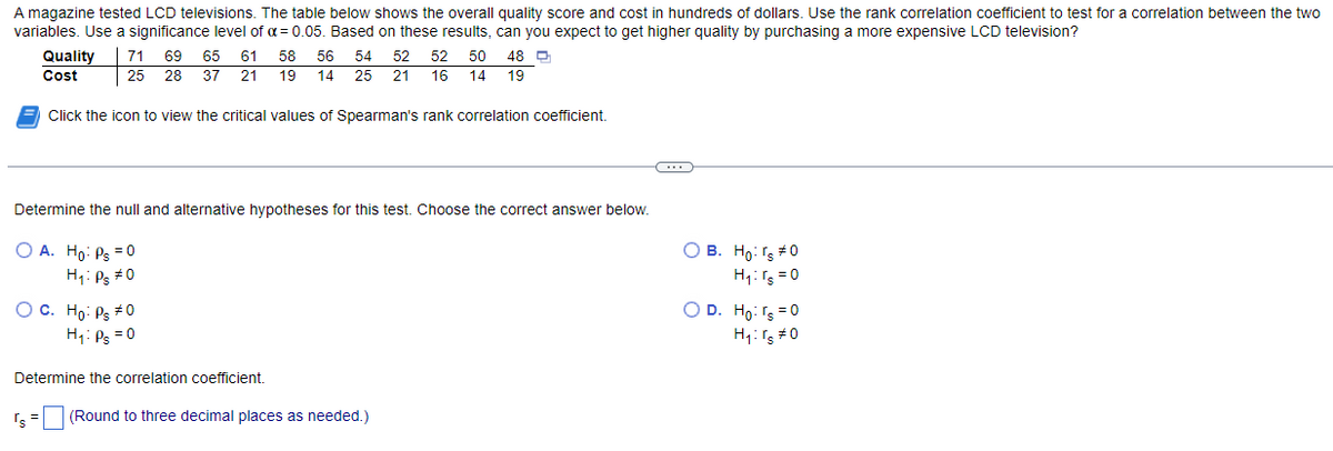 A magazine tested LCD televisions. The table below shows the overall quality score and cost in hundreds of dollars. Use the rank correlation coefficient to test for a correlation between the two
variables. Use a significance level of α = 0.05. Based on these results, can you expect to get higher quality by purchasing a more expensive LCD television?
Quality 71 69 65 61 58 56 54 52 52 50 48 D
Cost
25 28 37 21 19 14 25
21
16 14 19
Click the icon to view the critical values of Spearman's rank correlation coefficient.
Determine the null and alternative hypotheses for this test. Choose the correct answer below.
O A. Ho: Ps = 0
H₁: Ps #0
O C. Ho: Ps #0
H₁: Ps = 0
Determine the correlation coefficient.
's= (Round to three decimal places as needed.)
C
OB. Ho: rs #0
H₁: Ts=0
O D. Ho: rs = 0
H₁: rs #0