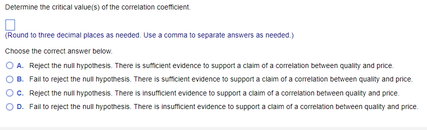 Determine the critical value(s) of the correlation coefficient.
(Round to three decimal places as needed. Use a comma to separate answers as needed.)
Choose the correct answer below.
O A. Reject the null hypothesis. There is sufficient evidence to support a claim of a correlation between quality and price.
B. Fail to reject the null hypothesis. There is sufficient evidence to support a claim of a correlation between quality and price.
Reject the null hypothesis. There is insufficient evidence to support a claim of a correlation between quality and price.
D. Fail to reject the null hypothesis. There is insufficient evidence to support a claim of a correlation between quality and price.
O C.