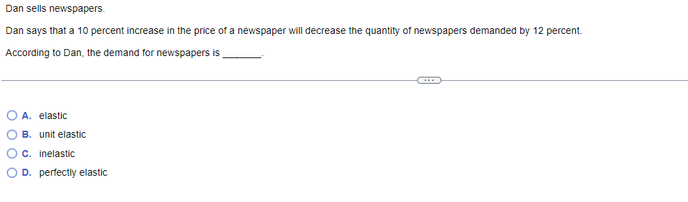 Dan sells newspapers.
Dan says that a 10 percent increase in the price of a newspaper will decrease the quantity of newspapers demanded by 12 percent.
According to Dan, the demand for newspapers is
O A. elastic
O B. unit elastic
O c. inelastic
O D. perfectly elastic
C