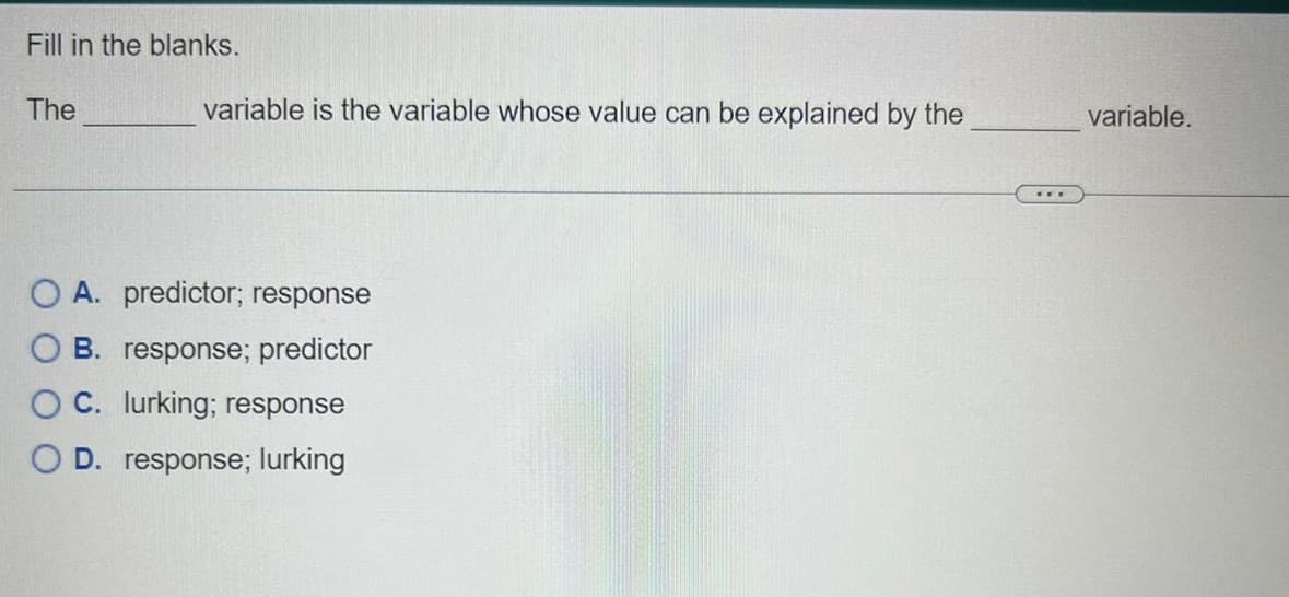 Fill in the blanks.
The
variable is the variable whose value can be explained by the
O A. predictor; response
B. response; predictor
C. lurking; response
D. response; lurking
***
variable.