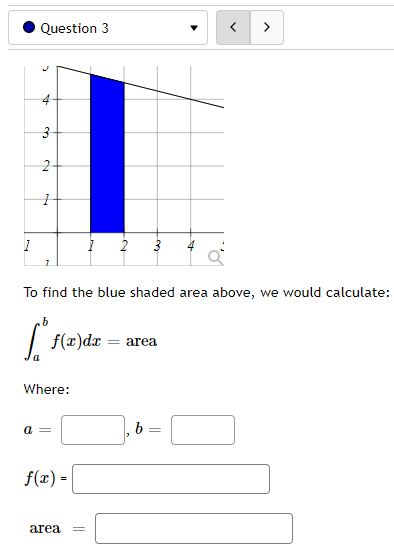 1
Question 3
C
A
نها
2
1
To find the blue shaded area above, we would calculate:
[ f(x)dx=
Where:
a =
f(x) =
I 2 3
area =
=
area
b