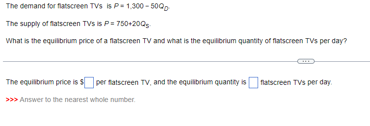 The demand for flatscreen TVs is P= 1,300-50QD.
The supply of flatscreen TVs is P = 750+20Qs-
What is the equilibrium price of a flatscreen TV and what is the equilibrium quantity of flatscreen TVs per day?
The equilibrium price is $ per flatscreen TV, and the equilibrium quantity is
>>> Answer to the nearest whole number.
flatscreen TVs per day.