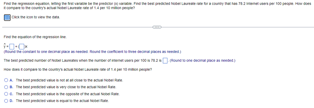 Find the regression equation, letting the first variable be the predictor (x) variable. Find the best predicted Nobel Laureate rate for a country that has 78.2 Internet users per 100 people. How does
it compare to the country's actual Nobel Laureate rate of 1.4 per 10 million people?
Click the icon to view the data.
Find the equation of the regression line.
C
(Round the constant to one decimal place as needed. Round the coefficient to three decimal places as needed.)
The best predicted number of Nobel Laureates when the number of internet users per 100 is 78.2 is
How does it compare to the country's actual Nobel Laureate rate of 1.4 per 10 million people?
O A. The best predicted value is not at all close to the actual Nobel Rate.
O B. The best predicted value is very close to the actual Nobel Rate.
O c. The best predicted value is the opposite of the actual Nobel Rate.
D. The best predicted value is equal to the actual Nobel Rate.
(Round to one decimal place as needed.)