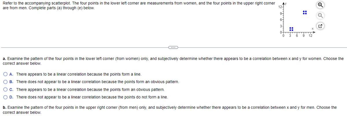 Refer to the accompanying scatterplot. The four points in the lower left corner are measurements from women, and the four points in the upper right corner
are from men. Complete parts (a) through (e) below.
Ау
O A. There appears to be a linear correlation because the points form a line.
OB. There does not appear to be a linear correlation because the points form an obvious pattern.
O c. There appears to be a linear correlation because the points form an obvious pattern.
O D. There does not appear to be a linear correlation because the points do not form a line.
12-
9-
6-
::
6
::
12
a. Examine the pattern of the four points in the lower left corner (from women) only, and subjectively determine whether there appears to be a correlation between x and y for women. Choose the
correct answer below.
b. Examine the pattern of the four points in the upper right corner (from men) only, and subjectively determine whether there appears to be a correlation between x and y for men. Choose the
correct answer below.