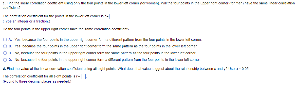 c. Find the linear correlation coefficient using only the four points in the lower left corner (for women). Will the four points in the upper right corner (for men) have the same linear correlation
coefficient?
The correlation coefficient for the points in the lower left corner is r=
(Type an integer or a fraction.)
Do the four points in the upper right corner have the same correlation coefficient?
O A. Yes, because the four points in the upper right corner form a different pattern from the four points in the lower left corner.
O B. Yes, because the four points in the upper right corner form the same pattern as the four points in the lower left corner.
O C. No, because the four points in the upper right corner form the same pattern as the four points in the lower left corner.
O D. No, because the four points in the upper right corner form a different pattern from the four points in the lower left corner.
d. Find the value of the linear correlation coefficient using all eight points. What does that value suggest about the relationship between x and y? Use α = 0.05.
The correlation coefficient for all eight points is r=
(Round to three decimal places as needed.)