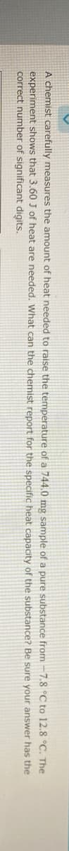 A chemist carefully measures the amount of heat needed to raise the temperature of a 744.0 mg sample of a pure substance from -7.8 °C to 12.8 °C. The
experiment shows that 3.60 J of heat are needed. What can the chemist report for the specific heat capacity of the substance? Be sure your answer has the
correct number of significant digits.
