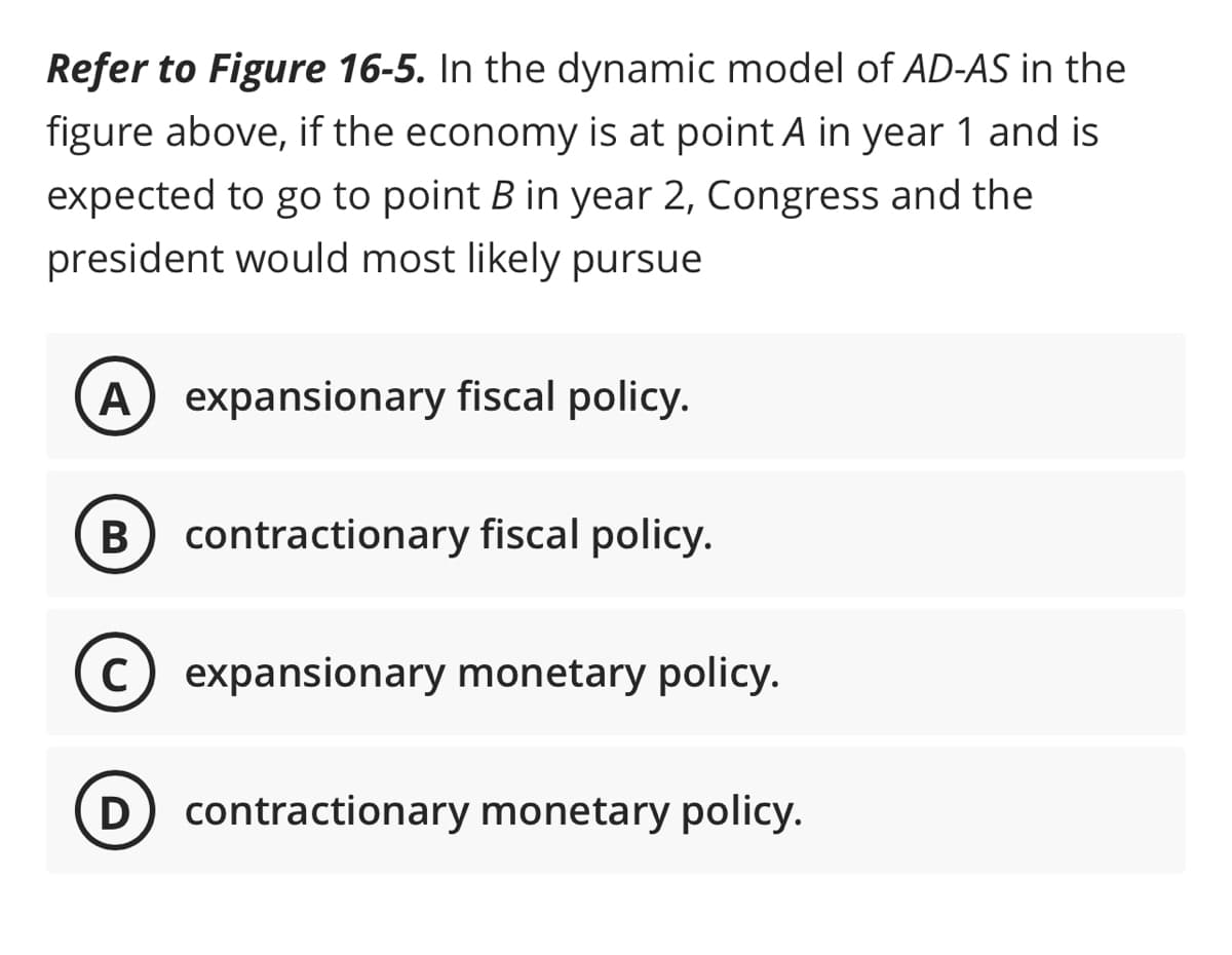 Refer to Figure 16-5. In the dynamic model of AD-AS in the
figure above, if the economy is at point A in year 1 and is
expected to go to point B in year 2, Congress and the
president would most likely pursue
A expansionary fiscal policy.
B
C
contractionary fiscal policy.
expansionary monetary policy.
D contractionary monetary policy.