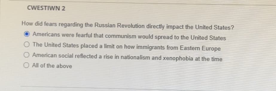 CWESTIWN 2
How did fears regarding the Russian Revolution directly impact the United States?
Americans were fearful that communism would spread to the United States
O The United States placed a limit on how immigrants from Eastern Europe
American social reflected a rise in nationalism and xenophobia at the time
O All of the above
