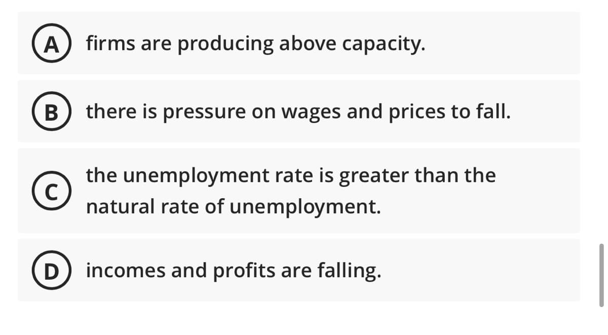 A firms are producing above capacity.
B
с
D
there is pressure on wages and prices to fall.
the unemployment rate is greater than the
natural rate of unemployment.
incomes and profits are falling.