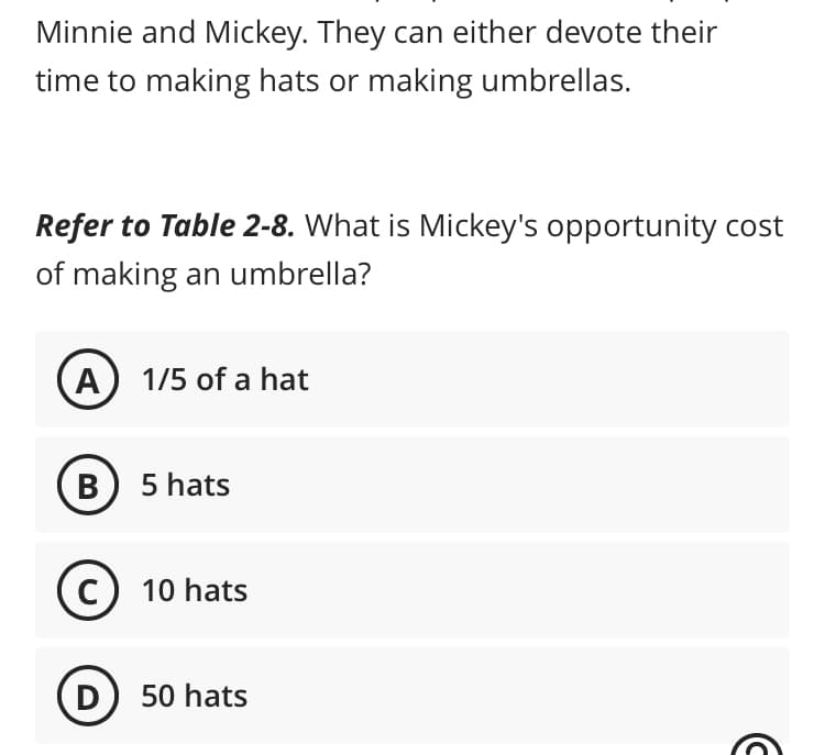 Minnie and Mickey. They can either devote their
time to making hats or making umbrellas.
Refer to Table 2-8. What is Mickey's opportunity cost
of making an umbrella?
A) 1/5 of a hat
B
5 hats
C) 10 hats
D) 50 hats