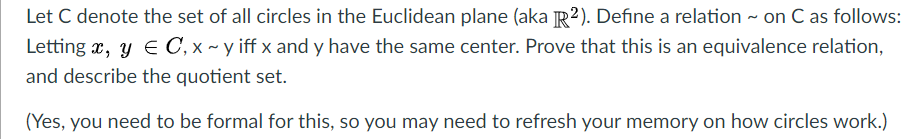 Let C denote the set of all circles in the Euclidean plane (aka R²). Define a relation - on C as follows:
Letting x, y E C, x ~ y iff x and y have the same center. Prove that this is an equivalence relation,
and describe the quotient set.
(Yes, you need to be formal for this, so you may need to refresh your memory on how circles work.)
