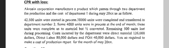 CPR with loss:
Akroain corporation manufacture a product which passes through two department
the production and the cost of department 1 đuring may 20xx ae as follow.
42.500 units were started in process.38000 units were completed and transferred to
department number 2. Some 4000 units were in process at the end of month; these
units were complete as to material but % converted. Remaining 500 units lost
during processing. Costs incurred by the department were direct material 126,000
dollars, Direct Labor 80,000 dollars and FOH 40,000 dollars. You ae rėquired to
make a cost of production report for the month of may 20xx,
