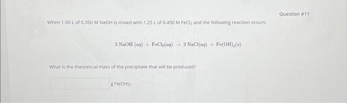 When 1.50 L of 0.350 M NaOH is mixed with 1.25 L of 0.450 M FeCl3 and the following reaction occurs:
3 NaOH (aq) + FeCl (aq) → 3 NaCl(ag) + Fe(OH),(.)
What is the theoretical mass of the precipitate that will be produced?
g Fe(OH);
Question #11