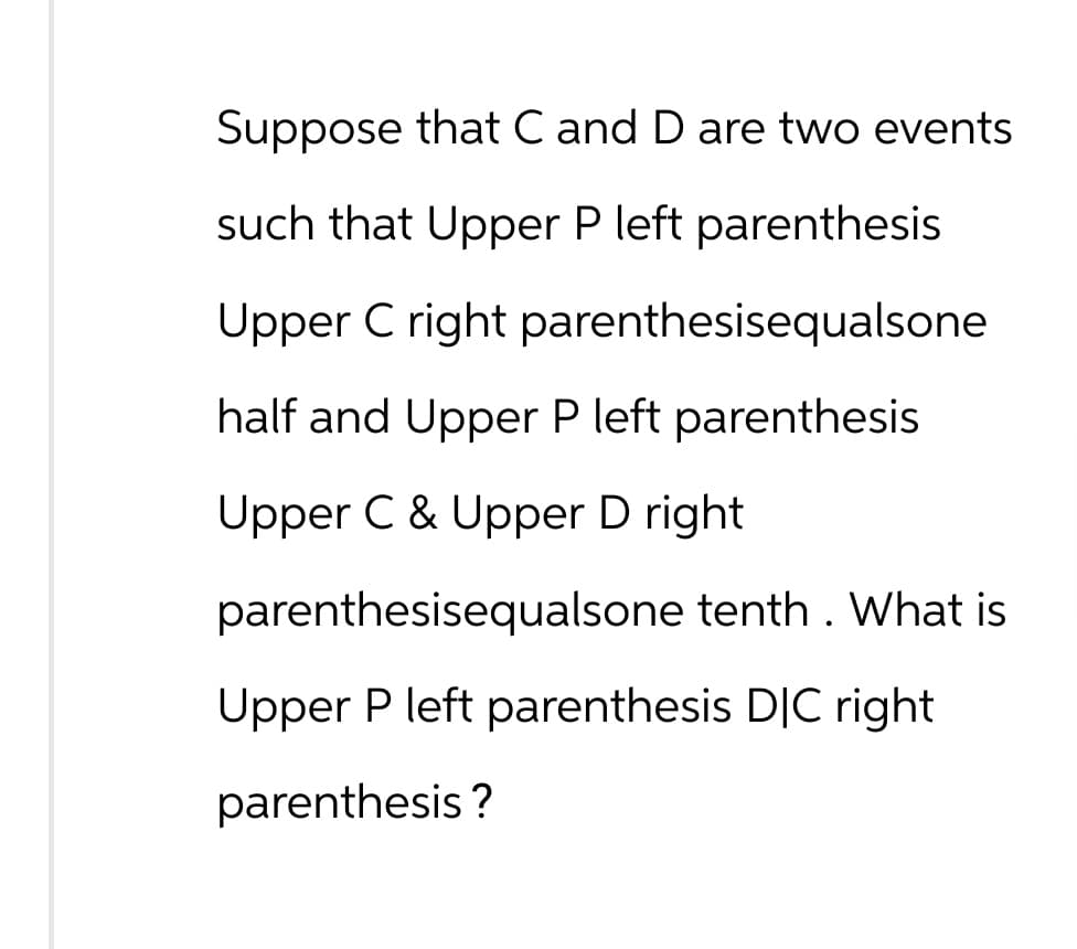 Suppose that C and D are two events
such that Upper P left parenthesis
Upper C right parenthesisequalsone
half and Upper P left parenthesis
Upper C & Upper D right
parenthesisequalsone tenth. What is
Upper P left parenthesis DIC right
parenthesis?