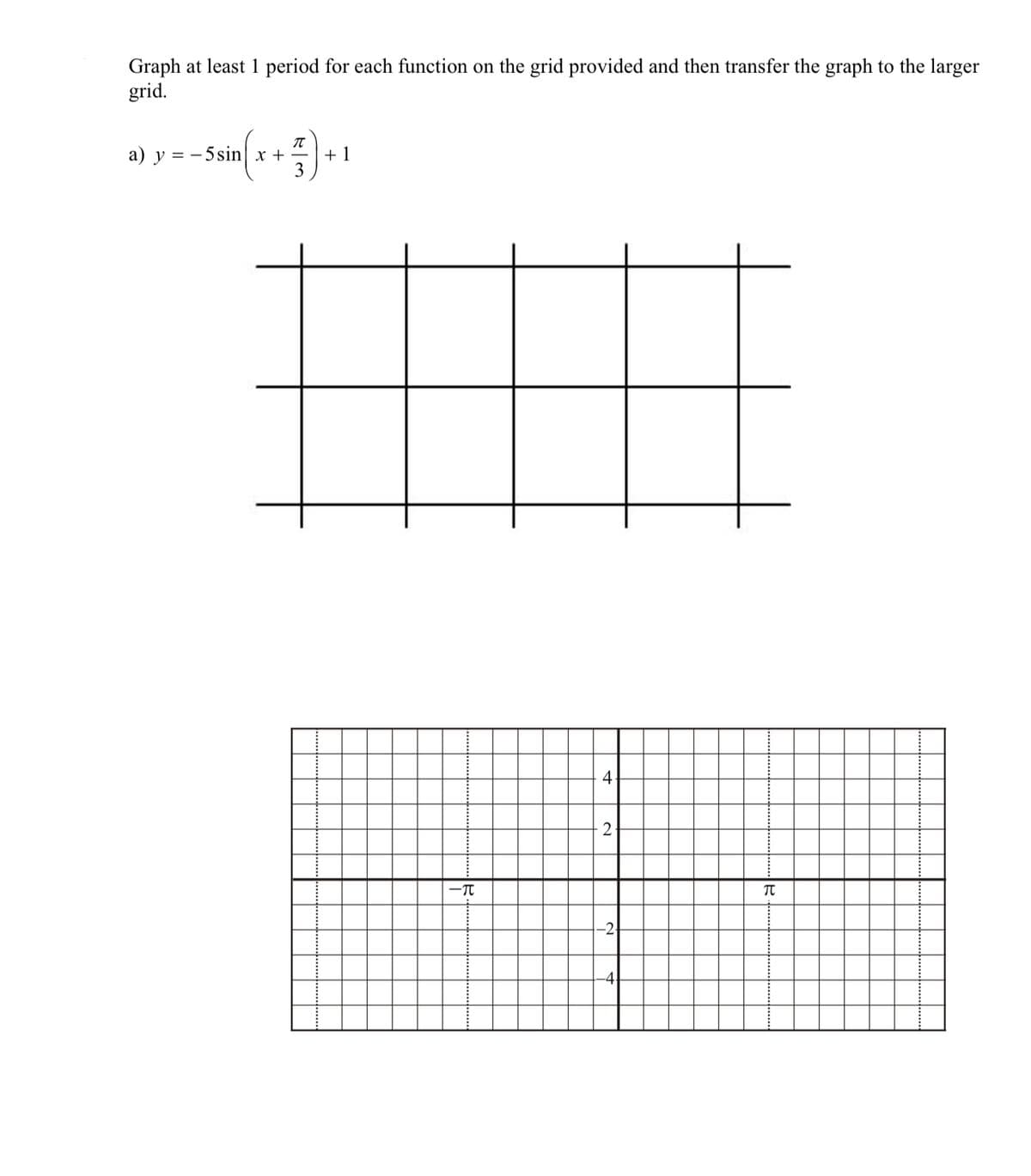 Graph at least 1 period for each function on the grid provided and then transfer the graph to the larger
grid.
π
a) y 5 sin x +
+1
-π
4
2
-2-
Π
-4