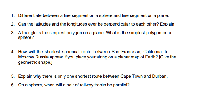 1. Differentiate between a line segment on a sphere and line segment on a plane.
2. Can the latitudes and the longitudes ever be perpendicular to each other? Explain
3. A triangle is the simplest polygon on a plane. What is the simplest polygon on a
sphere?
4. How will the shortest spherical route between San Francisco, California, to
Moscow,Russia appear if you place your string on a planar map of Earth? [Give the
geometric shape.]
5. Explain why there is only one shortest route between Cape Town and Durban.
6. On a sphere, when will a pair of railway tracks be parallel?
