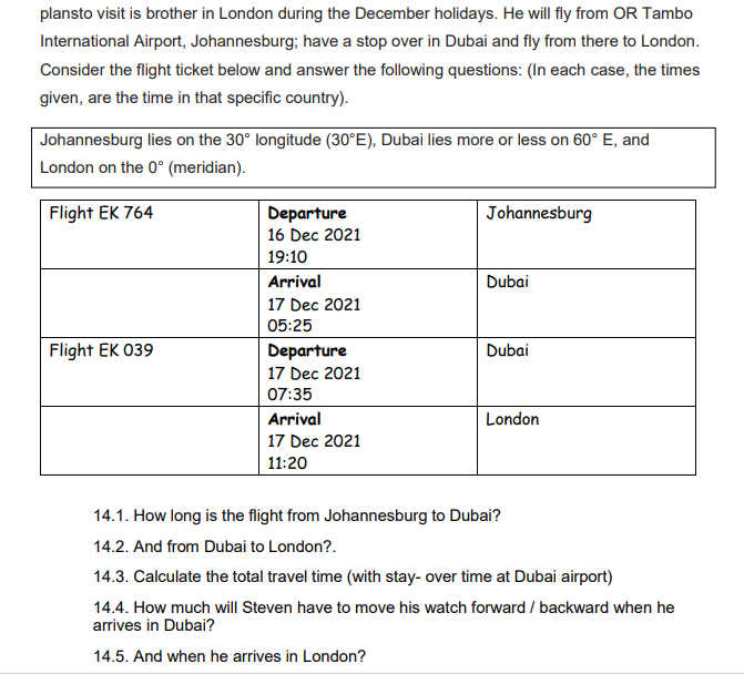 plansto visit is brother in London during the December holidays. He will fly from OR Tambo
International Airport, Johannesburg; have a stop over in Dubai and fly from there to London.
Consider the flight ticket below and answer the following questions: (In each case, the times
given, are the time in that specific country).
Johannesburg lies on the 30° longitude (30°E), Dubai lies more or less on 60° E, and
London on the 0° (meridian).
Flight EK 764
Departure
Johannesburg
16 Dec 2021
19:10
Arrival
Dubai
17 Dec 2021
05:25
Flight EK 039
Departure
Dubai
17 Dec 2021
07:35
Arrival
London
17 Dec 2021
11:20
14.1. How long is the flight from Johannesburg to Dubai?
14.2. And from Dubai to London?.
14.3. Calculate the total travel time (with stay- over time at Dubai airport)
14.4. How much will Steven have to move his watch forward / backward when he
arrives in Dubai?
14.5. And when he arrives in London?
