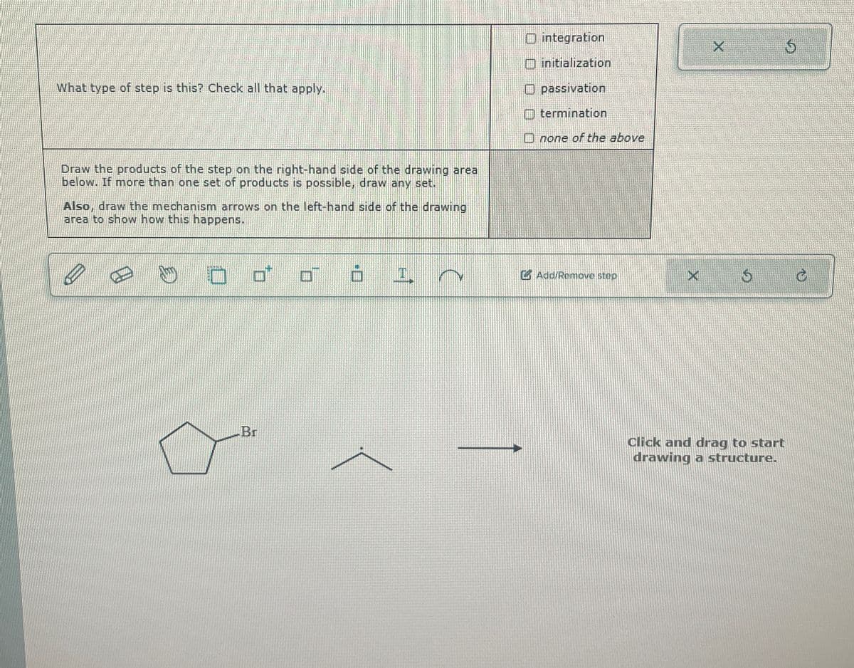 integration
X
What type of step is this? Check all that apply.
Draw the products of the step on the right-hand side of the drawing area
below. If more than one set of products is possible, draw any set.
Also, draw the mechanism arrows on the left-hand side of the drawing
area to show how this happens.
initialization
passivation
termination
none of the above
Br
I
Add/Remove step
X
5
Click and drag to start
drawing a structure.