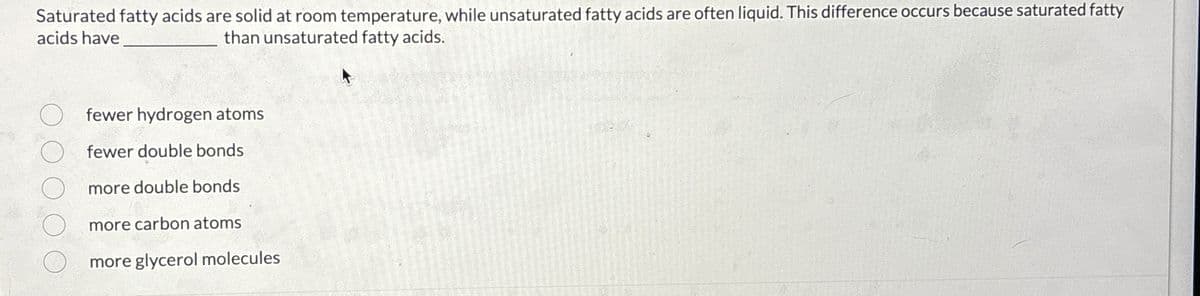 Saturated fatty acids are solid at room temperature, while unsaturated fatty acids are often liquid. This difference occurs because saturated fatty
acids have
than unsaturated fatty acids.
fewer hydrogen atoms
O fewer double bonds
○ more double bonds
more carbon atoms
more glycerol molecules