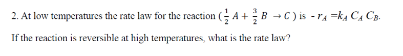 2. At low temperatures the rate law for the reaction (½ A+ ½ B → C) is - r₁ =k₁ C₁ CB.
If the reaction is reversible at high temperatures, what is the rate law?