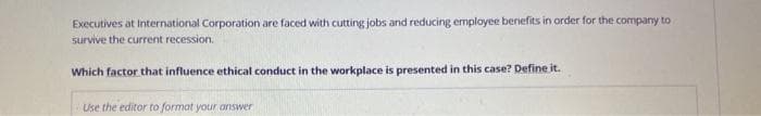 Executives at International Corporation are faced with cutting jobs and reducing employee benefits in order for the company to
survive the current recession.
Which factor that influence ethical conduct in the workplace is presented in this case? Define it.
Use the editor to format your answer
