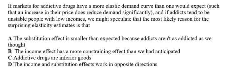 If markets for addictive drugs have a more elastic demand curve than one would expect (such
that an increase in their price does reduce demand significantly), and if addicts tend to be
unstable people with low incomes, we might speculate that the most likely reason for the
surprising elasticity estimates is that
A The substitution effect is smaller than expected because addicts aren't as addicted as we
thought
B The income effect has a more constraining effect than we had anticipated
C Addictive drugs are inferior goods
D The income and substitution effects work in opposite directions
