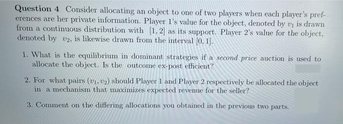 Question 4 Consider allocating an object to one of two players when each player's pref-
erences are her private information. Player 1's value for the object, denoted by vị is drawn
from a continuous distribution with (1. 2] as its support. Player 2's value for the object,
denoted by v2, is likewise drawn from the interval 0, 1].
1. What is the equilibrium in dominant strategies if a second price auction is used to
allocate the object. Is the outcome ex-post efficient?
2. For what pairs (v1, v2) should Player 1 and Player 2 respectively be allocated the object
in a mechanism that maximizes expected revenue for the seller?
3. Comment on the differing allocations you obtained in the previous two parts.
