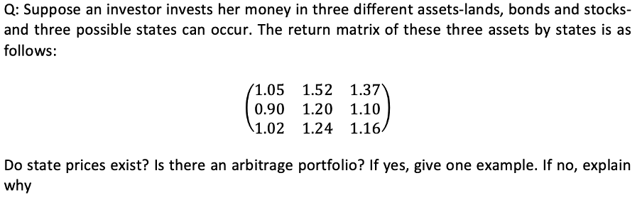 Q: Suppose an investor invests her money in three different assets-lands, bonds and stocks-
and three possible states can occur. The return matrix of these three assets by states is as
follows:
(1.05
1.52 1.37
0.90 1.20
1.10
1.02 1.24
1.16/
Do state prices exist? Is there an arbitrage portfolio? If yes, give one example. If no, explain
why
